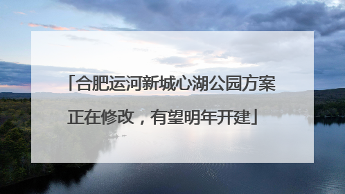合肥运河新城心湖公园方案正在修改，有望明年开建